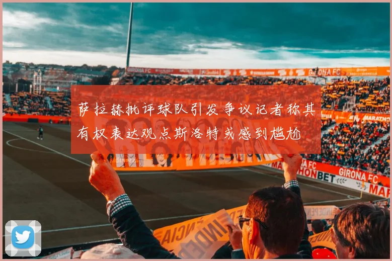 萨拉赫批评球队引发争议记者称其有权表达观点斯洛特或感到尴尬
