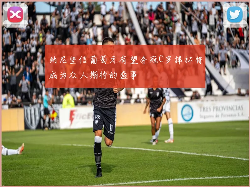纳尼坚信葡萄牙有望夺冠C罗捧杯将成为众人期待的盛事