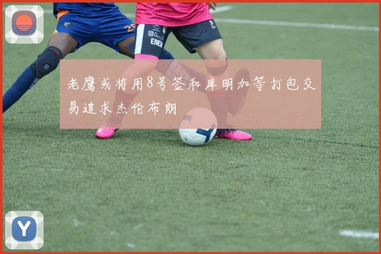 老鹰或将用8号签和库明加等打包交易追求杰伦布朗