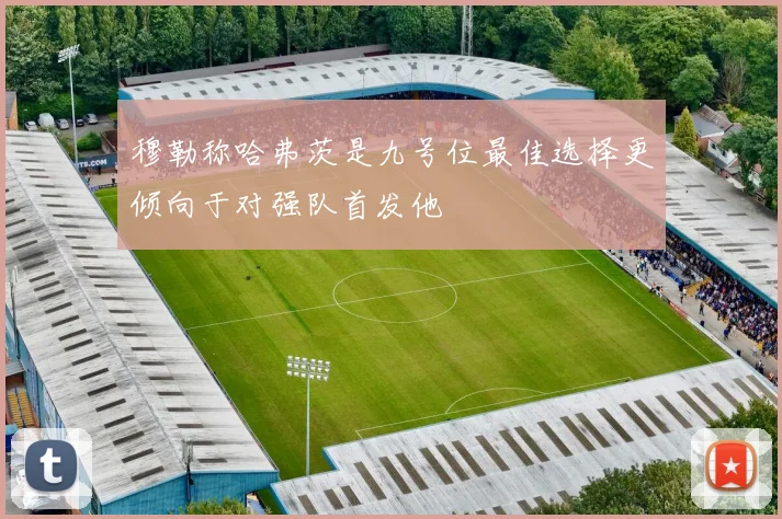 穆勒称哈弗茨是九号位最佳选择更倾向于对强队首发他