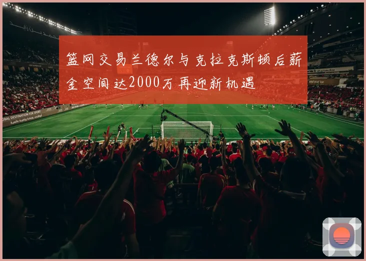 篮网交易兰德尔与克拉克斯顿后薪金空间达2000万再迎新机遇