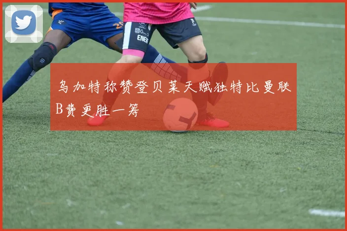 乌加特称赞登贝莱天赋独特比曼联B费更胜一筹