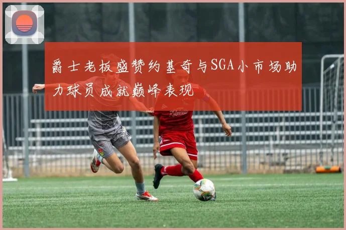 爵士老板盛赞约基奇与SGA小市场助力球员成就巅峰表现