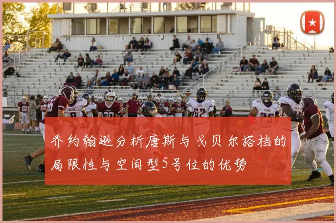 乔约翰逊分析唐斯与戈贝尔搭档的局限性与空间型5号位的优势