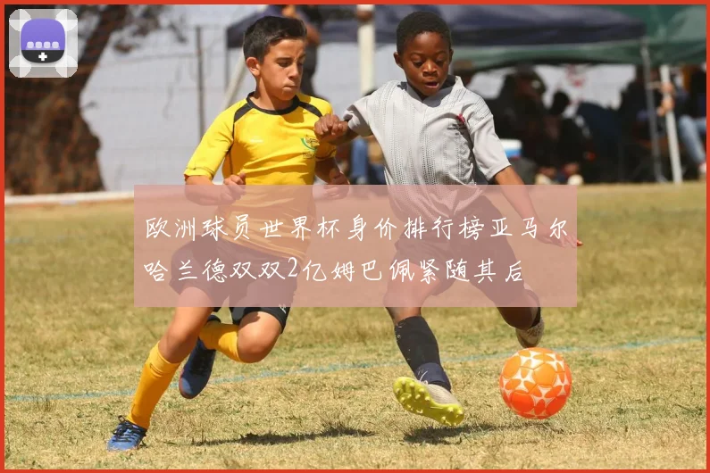 欧洲球员世界杯身价排行榜亚马尔哈兰德双双2亿姆巴佩紧随其后