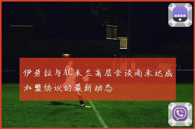 伊劳拉与AC米兰高层会谈尚未达成加盟协议的最新动态