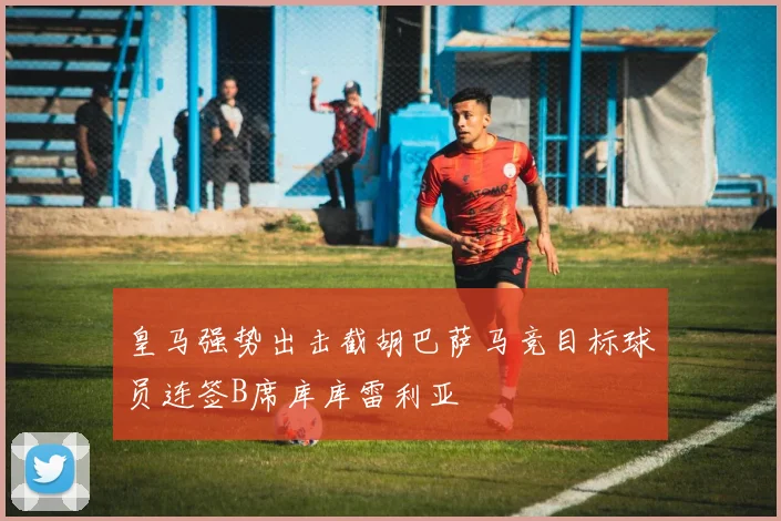 皇马强势出击截胡巴萨马竞目标球员连签B席库库雷利亚