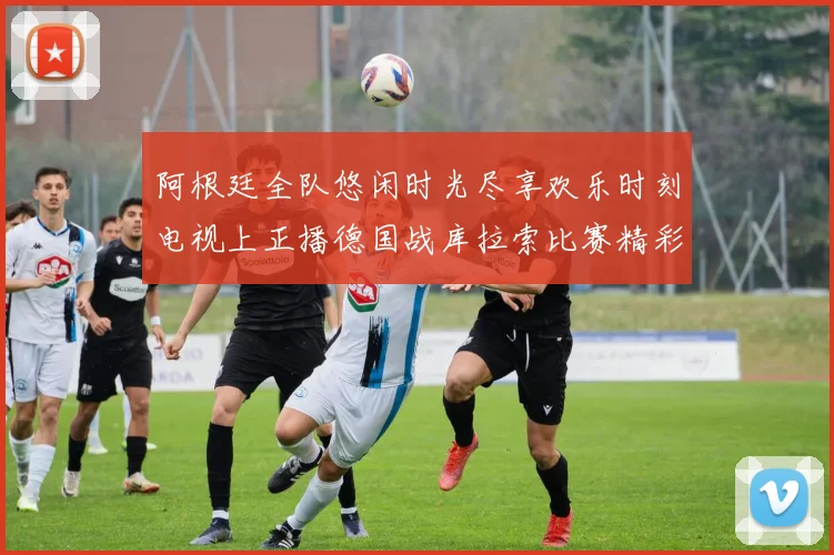 阿根廷全队悠闲时光尽享欢乐时刻电视上正播德国战库拉索比赛精彩瞬间