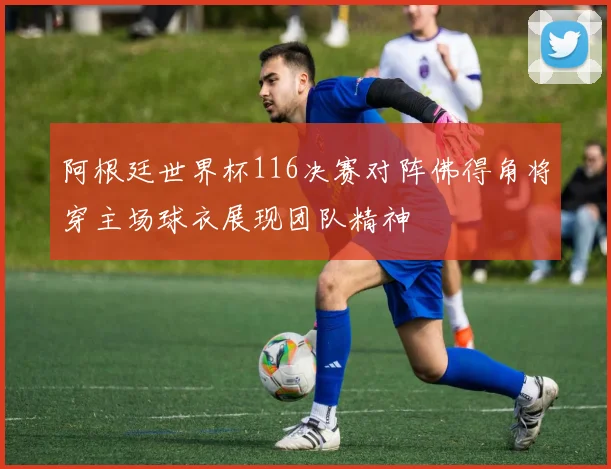 阿根廷世界杯116决赛对阵佛得角将穿主场球衣展现团队精神