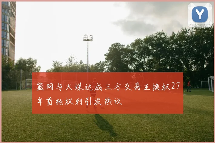 篮网与火媒达成三方交易互换权27年首轮权利引发热议
