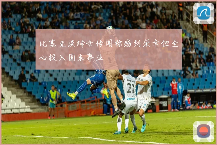 比塞克谈转会传闻称感到荣幸但全心投入国米事业