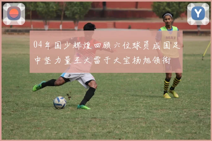 04年国少辉煌回顾六位球员成国足中坚力量王大雷于大宝杨旭领衔