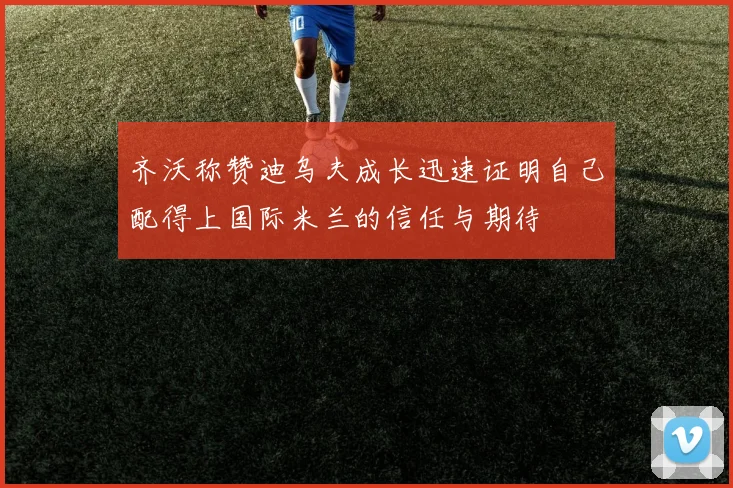 齐沃称赞迪乌夫成长迅速证明自己配得上国际米兰的信任与期待