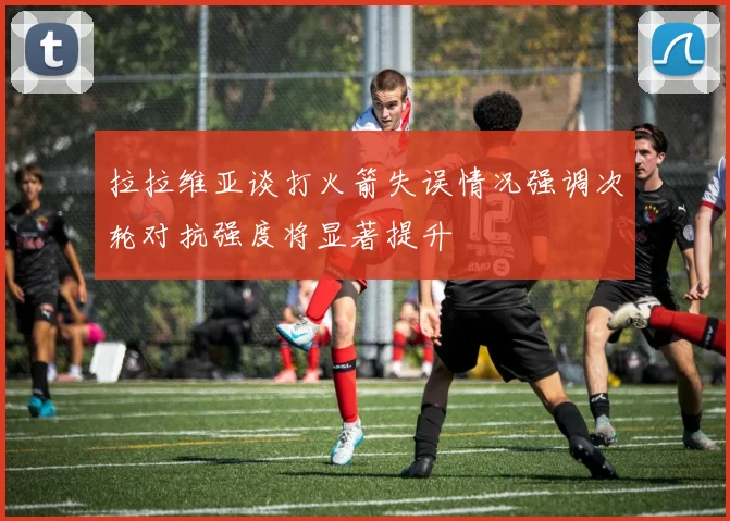 拉拉维亚谈打火箭失误情况强调次轮对抗强度将显著提升
